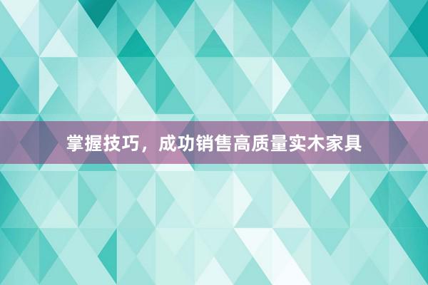 掌握技巧，成功销售高质量实木家具